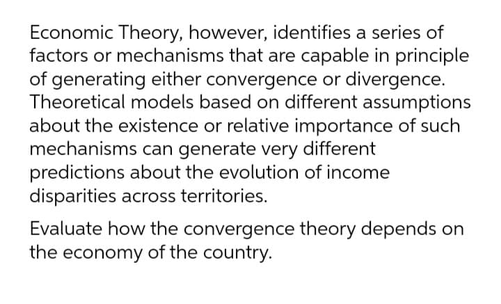 Economic Theory, however, identifies a series of
factors or mechanisms that are capable in principle
of generating either convergence or divergence.
Theoretical models based on different assumptions
about the existence or relative importance of such
mechanisms can generate very different
predictions about the evolution of income
disparities across territories.
Evaluate how the convergence theory depends on
the economy of the country.
