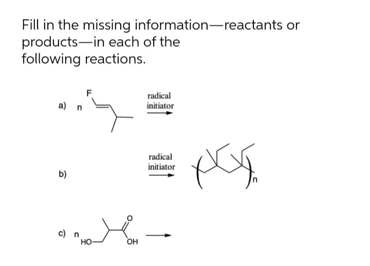 Fill in the missing information-reactants or
products-in each of the
following reactions.
F
radical
а) n
initiator
radical
initiator
b)
c) n
Но-
OH
