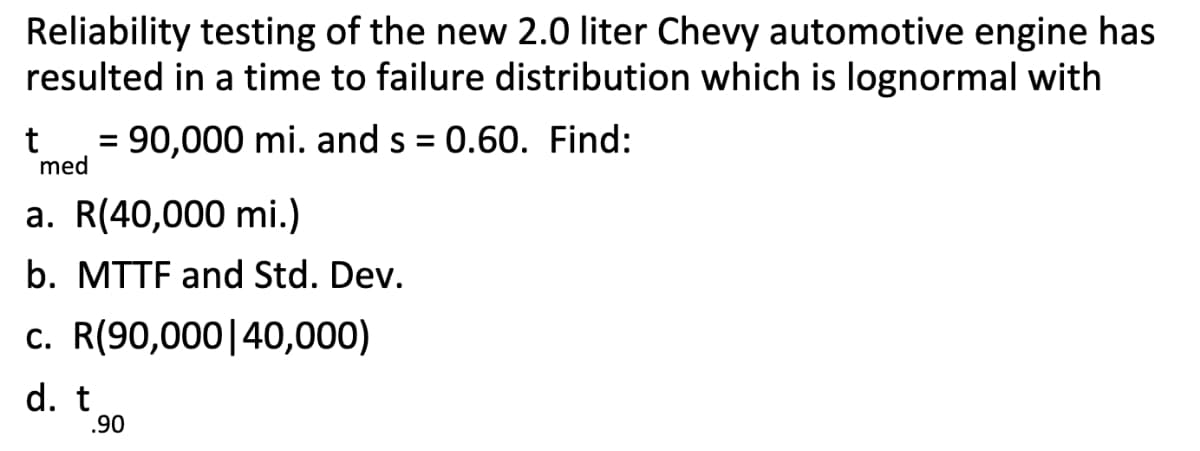 Reliability testing of the new 2.0 liter Chevy automotive engine has
resulted in a time to failure distribution which is lognormal with
= 90,000 mi. and s = 0.60. Find:
med
%3D
a. R(40,000 mi.)
b. MTTF and Std. Dev.
c. R(90,000|40,000)
d. t
.90
