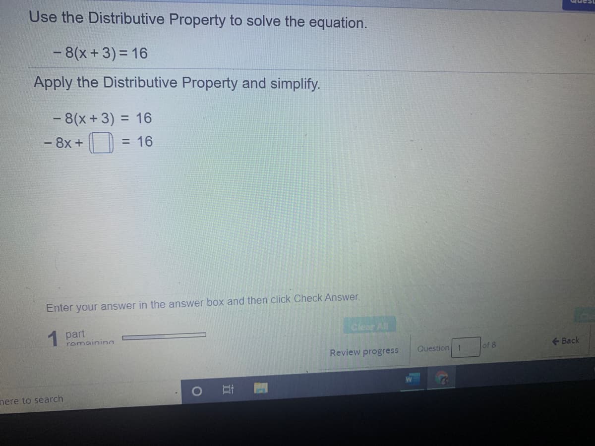 Use the Distributive Property to solve the equation.
- 8(x+3)= 16
Apply the Distributive Property and simplify.
- 8(x +3) = 16
- 8x +
= 16
Enter your answer in the answer box and then click Check Answer.
1 part
Cear All
romainina
Review progress
Question 1
of 8
Back
nere to search
近
