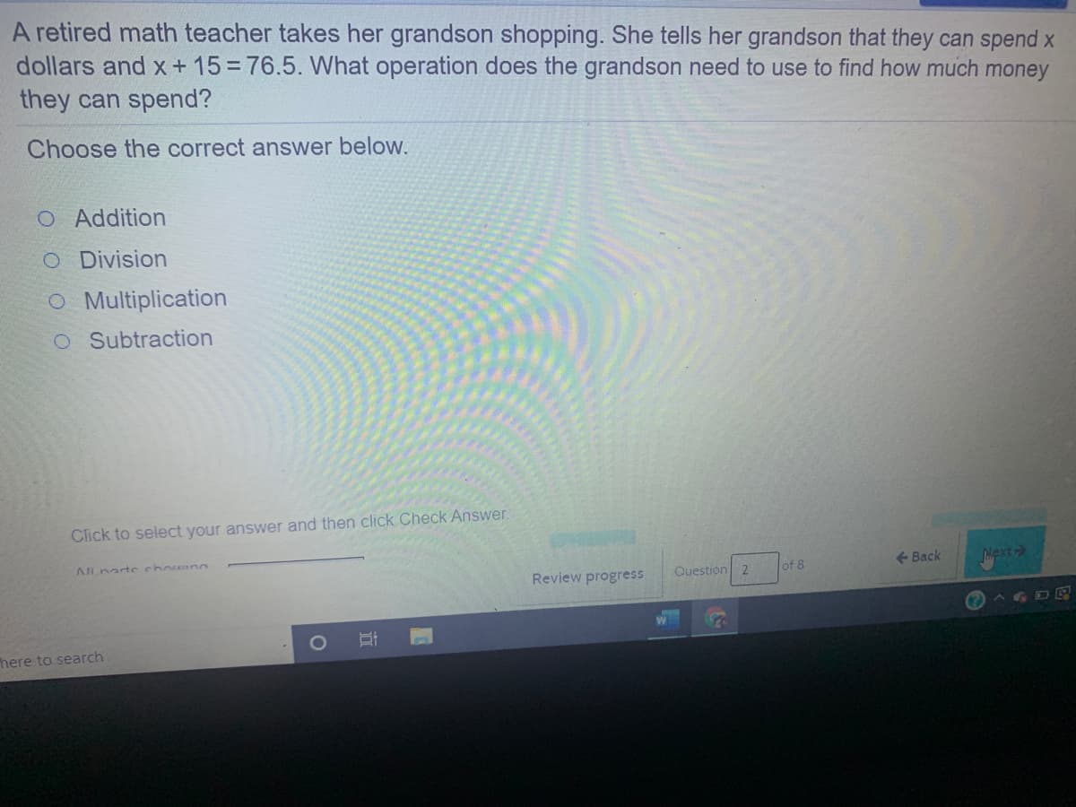 A retired math teacher takes her grandson shopping. She tells her grandson that they can spend x
dollars and x + 15 = 76.5. What operation does the grandson need to use to find how much money
they can spend?
Choose the correct answer below.
O Addition
O Division
O Multiplication
O Subtraction
Click to select your answer and then click Check Answer.
AILnarte chowing
<- Back
iext
Review progress
Question
of 8
AGDE
here to search
立
