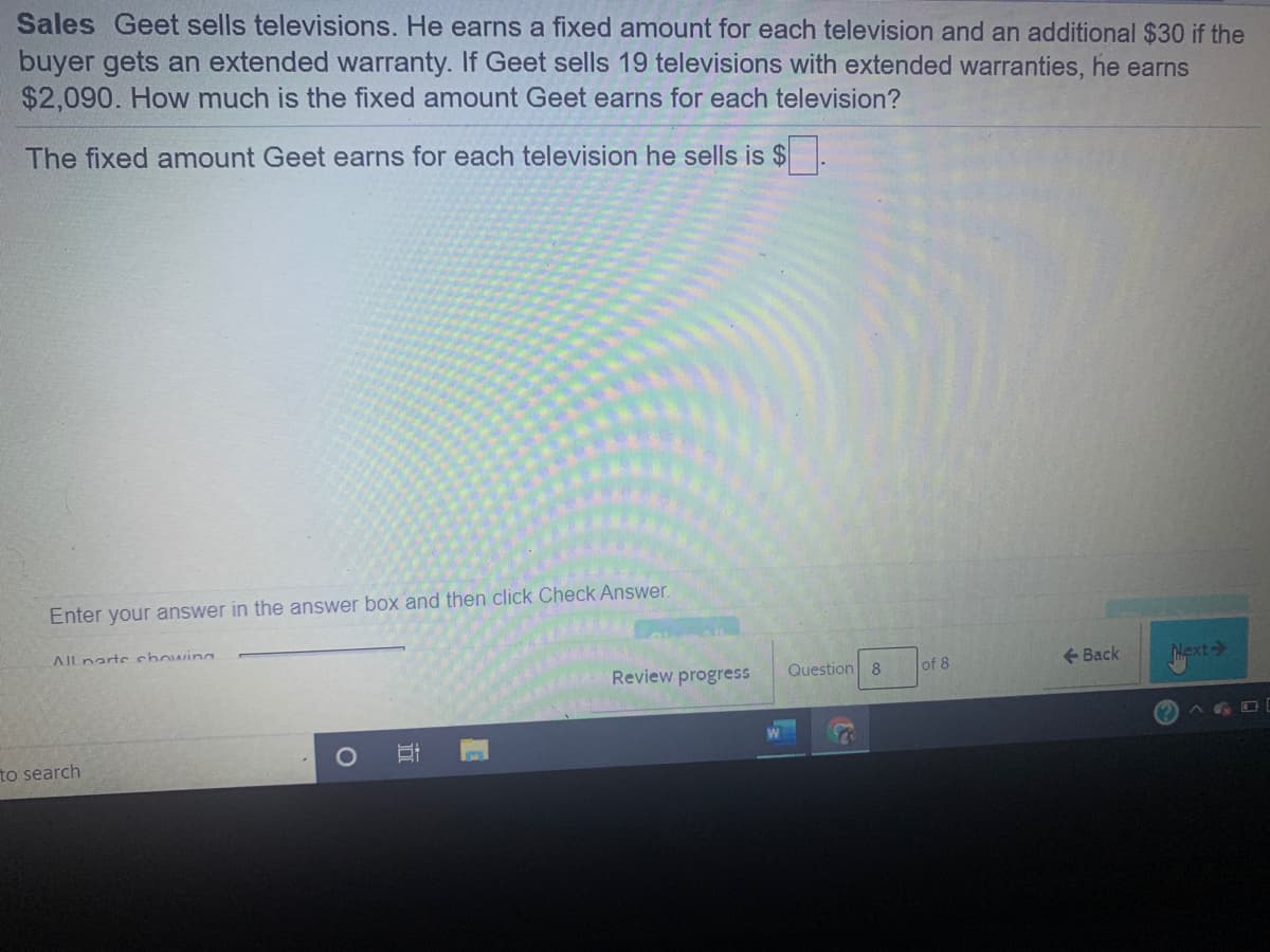 Sales Geet sells televisions. He earns a fixed amount for each television and an additional $30 if the
buyer gets an extended warranty. If Geet sells 19 televisions with extended warranties, he earns
$2,090. How much is the fixed amount Geet earns for each television?
The fixed amount Geet earns for each television he sells is $
Enter your answer in the answer box and then click Check Answer.
AIlnarts chowina
Review progress
Question 8
of 8
+ Back
Hext
to search
近
