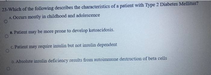 23-Which of the following describes the characteristics of a patient with Type 2 Diabetes Mellitus?
A Occurs mostly in childhood and adolescence
B. Patient may be more prone to develop ketoacidosis.
c. Patient may require insulin but not insulin dependent
D.Absolute insulin deficiency results from autoimmune destruction of beta cells
