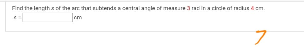 Find the length s of the arc that subtends a central angle of measure 3 rad in a circle of radius 4 cm.
S =
cm
