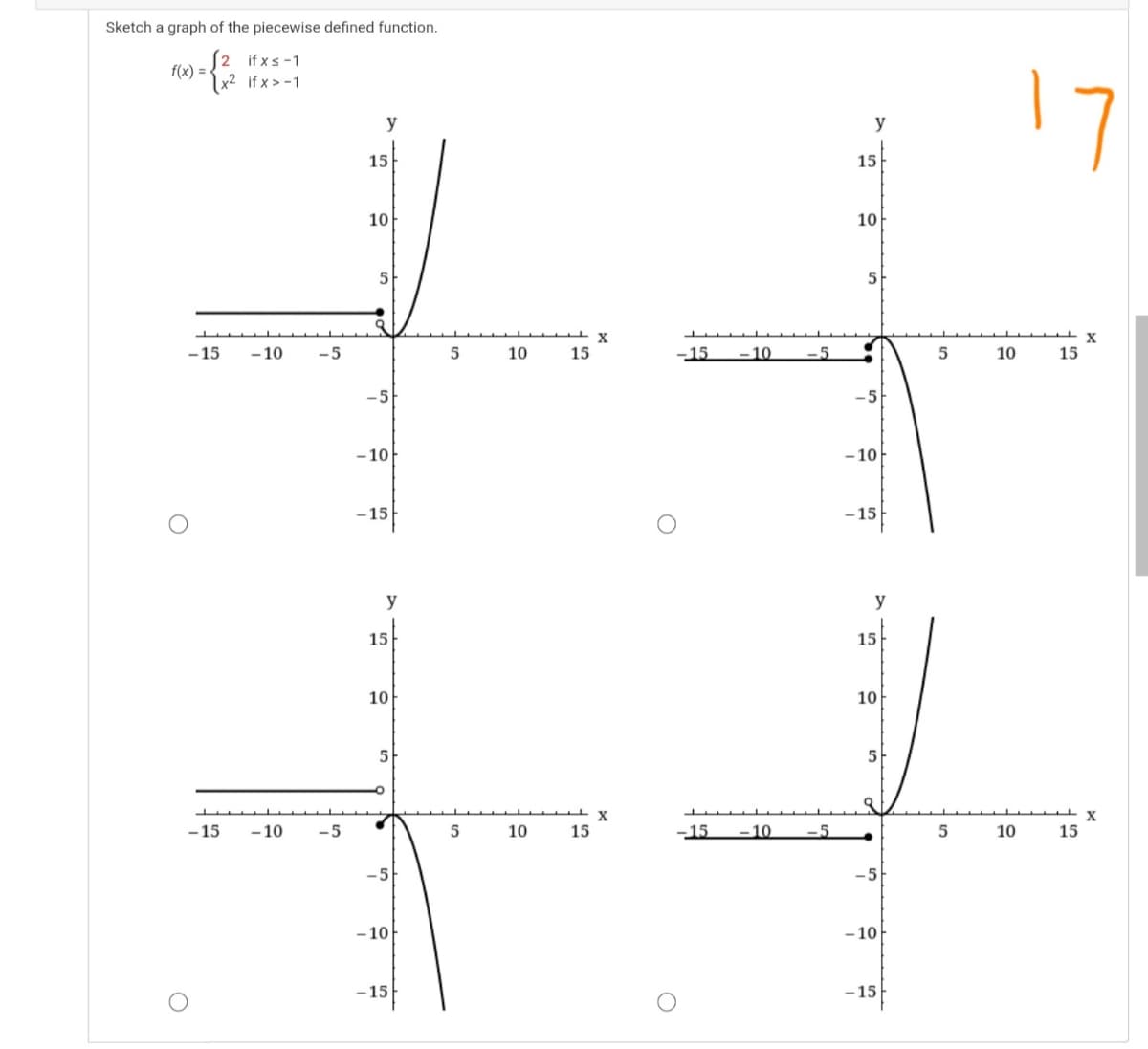 Sketch a graph of the piecewise defined function.
(2 if xs-1
f(x) =-
Ix² if x > -1.
17
y
y
15
15
10
10
5
5
-15
- 10
-5
10
15
-15
–10
-5
10
15
-5
-5
- 10
- 10
-15
-15
y
y
15
15
10
10
5
5
X
15
-15
- 10
-5
10
15
-15
-10
-5
10
-5
-5
- 10
- 10
-15
-15
- 15
