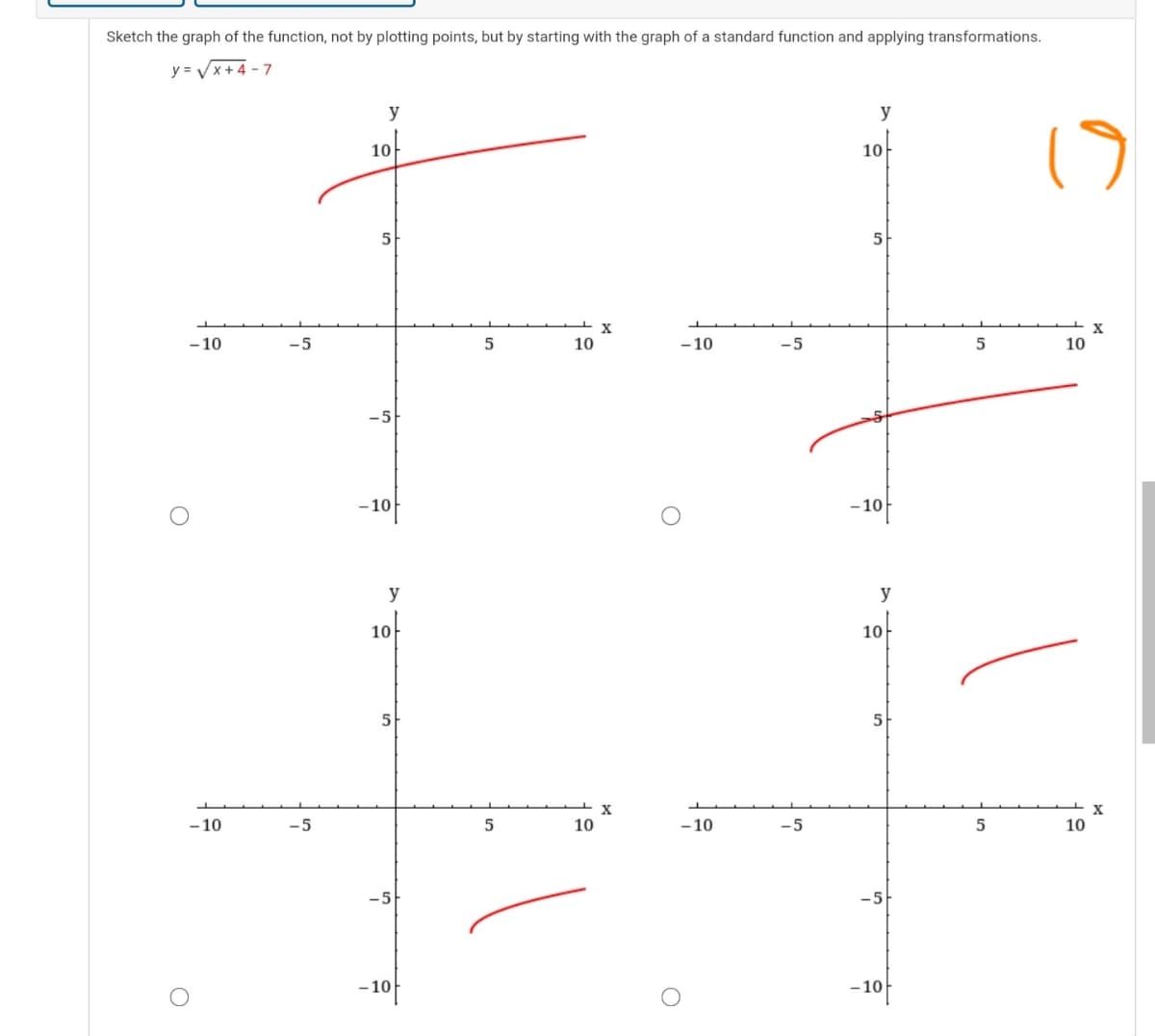 Sketch the graph of the function, not by plotting points, but by starting with the graph of a standard function and applying transformations.
y = Vx+4 - 7
y
y
10
10
5
5
X
- 10
-5
10
-10
-5
10
-10f
-10
y
y
10-
10
5
X
X
-10
-5
10
- 10
-5
10
-5
-10f
-10f
