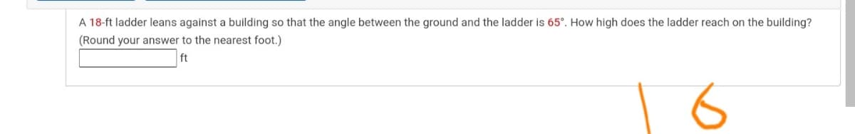 A 18-ft ladder leans against a building so that the angle between the ground and the ladder is 65°. How high does the ladder reach on the building?
(Round your answer to the nearest foot.)
ft
