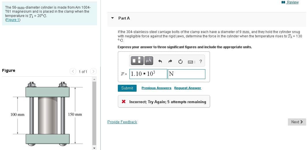 II Review
The 56-mm-diameter cylinder is made from Am 1004-
T61 magnesium and is placed in the clamp when the
temperature is T, = 20°C.
(Figure 1)
Part A
If the 304-stainless-steel carriage bolts of the clamp each have a diameter of 9 mm, and they hold the cylinder snug
with negligible force against the rigid jaws, determine the force
°C.
the cylinder when the temperature rises to T, = 130
Express your answer to three significant figures and include the appropriate units.
?
Figure
1 of 1
F= 1.10 • 103
N
Submit
Previous Answers Request Answer
X Incorrect; Try Again; 5 attempts remaining
100 mm
150 mm
Provide Feedback
Next >
