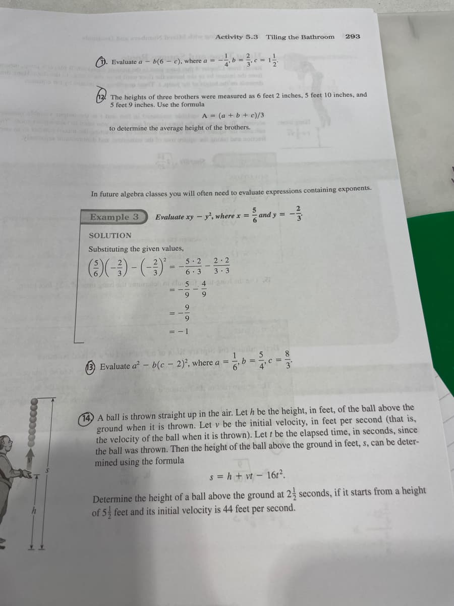 louibus edmui boxi diw an Activity 5.3 Tiling the Bathroom 293
1. Evaluate a b(6 - c), where a
The heights of three brothers were measured as 6 feet 2 inches, 5 feet 10 inches, and
5 feet 9 inches. Use the formula
older A = (a + b + c)/3
admin haxim sabato determine the average height of the brothers.
pagos torniamonch bin some oth to tom ansape all ghos) bes noitusil
In future algebra classes you will often need to evaluate expressions containing exponents.
SOLUTION
Substituting the given values,
(5)(-3) - (-3)² -
op garl sdt sammatol i fus
=
9
Example 3 Evaluate xy-y2, where x = and y
2-2
5.2
6.3 3.3
40-200
b
9
9
2
= -1
9
13) Evaluate a² - b(c - 2)2, where a =
021
WOR
5 8
4'c =
1
7, b =
14) A ball is thrown straight up in the air. Let h be the height, in feet, of the ball above the
ground when it is thrown. Let v be the initial velocity, in feet per second (that is,
the velocity of the ball when it is thrown). Lett be the elapsed time, in seconds, since
f the ball above the ground in feet, s, can
the ball was thrown. Then the height
mined using the formula
deter-
s = h + vt 16t².
Determine the height of a ball above the ground at 2 seconds, if it starts from a height
of 5 feet and its initial velocity is 44 feet per second.