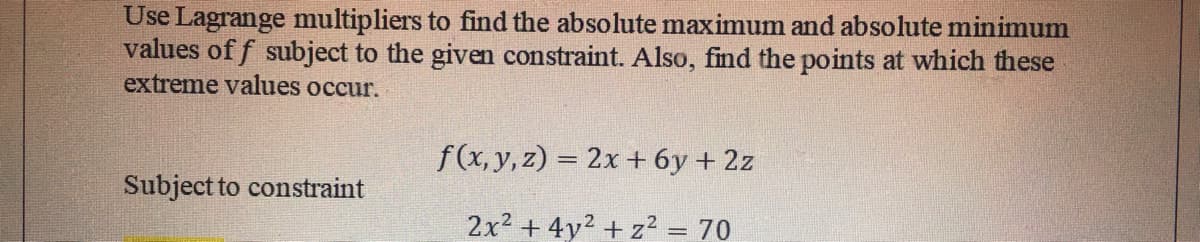 Use Lagrange multipliers to find the absolute maximum and absolute minimum
values of f subject to the given constraint. Also, find the points at which these
extreme values occur.
f(x, y, z) = 2x + 6y + 2z
Subject to constraint
2x2 + 4y2 + z2 = 70
