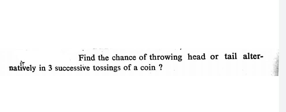 Find the chance of throwing head or tail alter-
natively in 3 successive tossings of a coin ?
