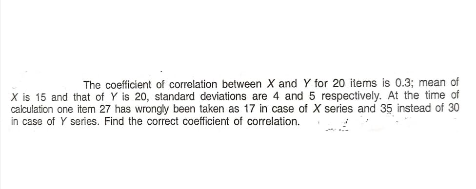 The coefficient of correlation between X and Y for 20 items is 0.3; mean of
X is 15 and that of Y is 20, standard deviations are 4 and 5 respectively. At the time of
calculation one item 27 has wrongly been taken as 17 in case of X series and 35 instead of 30
in case of Y series. Find the correct coefficient of correlation.
