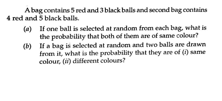 A bag contains 5 red and 3 black balls and second bag contains
4 red and 5 black balls.
(a) If one ball is selected at random from each bag, what is
the probability that both of them are of same colour?
(b) If a bag is selected at random and two balls are drawn
from it, what is the probability that they are of (i) same
colour, (ii) different colours?
