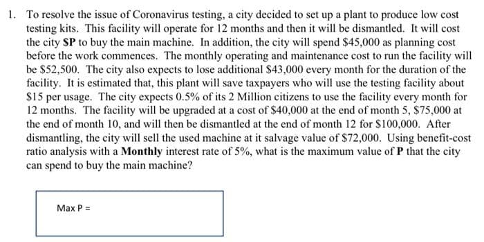 1. To resolve the issue of Coronavirus testing, a city decided to set up a plant to produce low cost
testing kits. This facility will operate for 12 months and then it will be dismantled. It will cost
the city $P to buy the main machine. In addition, the city will spend $45,000 as planning cost
before the work commences. The monthly operating and maintenance cost to run the facility will
be $52,500. The city also expects to lose additional $43,000 every month for the duration of the
facility. It is estimated that, this plant will save taxpayers who will use the testing facility about
$15 per usage. The city expects 0.5% of its 2 Million citizens to use the facility every month for
12 months. The facility will be upgraded at a cost of $40,000 at the end of month 5, $75,000 at
the end of month 10, and will then be dismantled at the end of month 12 for S100,000. After
dismantling, the city will sell the used machine at it salvage value of $72,000. Using benefit-cost
ratio analysis with a Monthly interest rate of 5%, what is the maximum value of P that the city
can spend to buy the main machine?
Max P =
