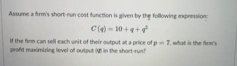 Assume a firm's short-run cost function is given by the following expression:
C (a) = 10+q+q
%3D
If the firm can sell each unit of their output at a price of p = 7, what is the firm's
profit maximizing level of output () in the short-run?
