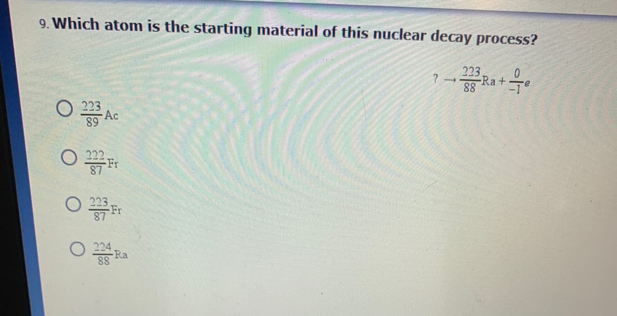 9. Which atom is the starting material of this nuclear decay process?
223
Ra+T
88
O 223
Ac
89
Fr
87
O 223.
Ra
