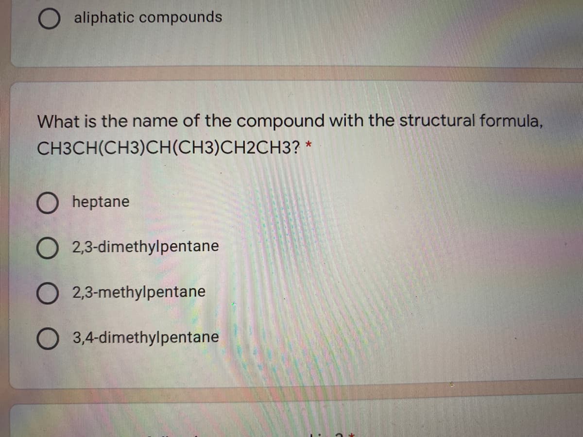 O aliphatic compounds
What is the name of the compound with the structural formula,
CH3CH(CH3)CH(CH3)CH2CH3? *
O heptane
O 2,3-dimethylpentane
O 2,3-methylpentane
O 3,4-dimethylpentane
