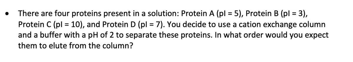 There are four proteins present in a solution: Protein A (pl = 5), Protein B (pl = 3),
Protein C (pl = 10), and Protein D (pl = 7). You decide to use a cation exchange column
and a buffer with a pH of 2 to separate these proteins. In what order would you expect
%3D
%3D
them to elute from the column?
