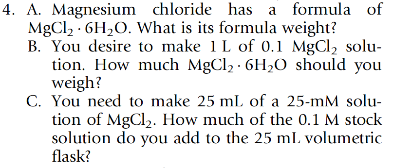 4. A. Magnesium chloride has a formula of
MgCl2 · 6H2O. What is its formula weight?
B. You desire to make 1 L of 0.1 MgCl2 solu-
tion. How much MgCl2 · 6H2O should you
weigh?
C. You need to make 25 mL of a 25-mM solu-
tion of MgCl2. How much of the 0.1 M stock
solution do you add to the 25 mL volumetric
flask?
