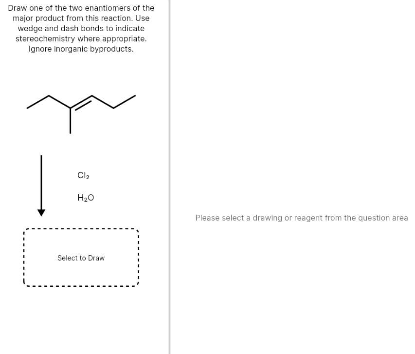 Draw one of the two enantiomers of the
major product from this reaction. Use
wedge and dash bonds to indicate
stereochemistry where appropriate.
Ignore inorganic byproducts.
Cl2
H20
Please select a drawing or reagent from the question area
Select to Draw

