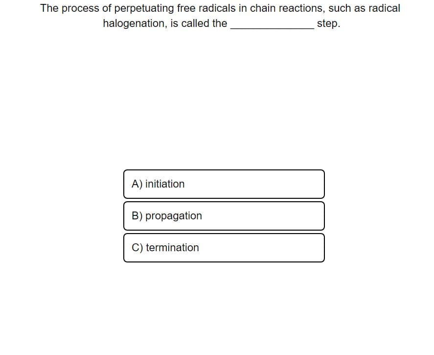 The process of perpetuating free radicals in chain reactions, such as radical
halogenation, is called the
step.
A) initiation
B) propagation
C) termination
