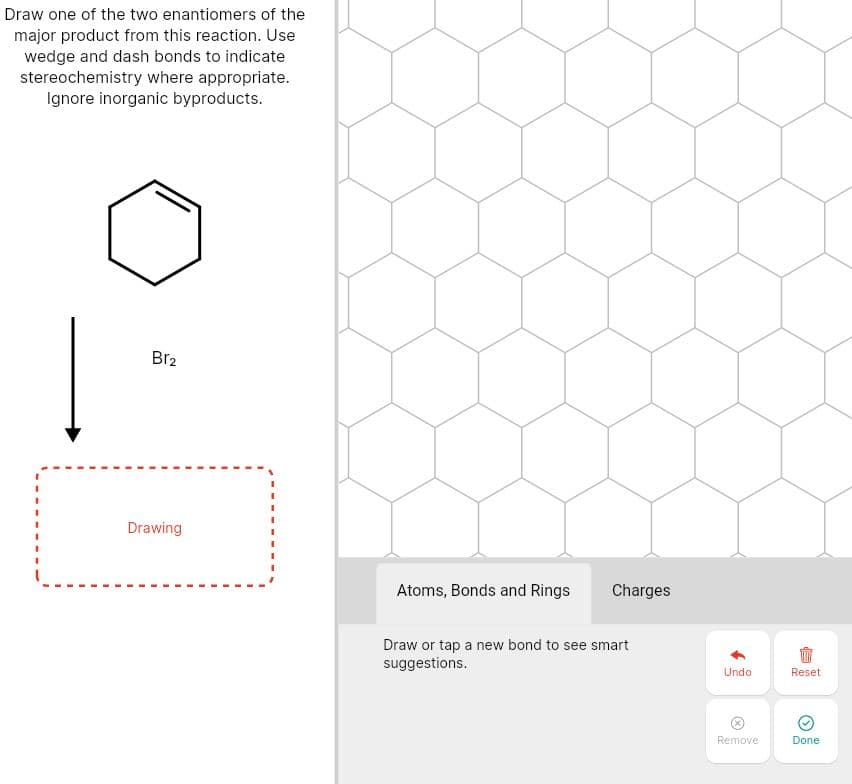 Draw one of the two enantiomers of the
major product from this reaction. Use
wedge and dash bonds to indicate
stereochemistry where appropriate.
Ignore inorganic byproducts.
Br2
Drawing
Atoms, Bonds and Rings
Charges
Draw or tap a new bond to see smart
suggestions.
Undo
Reset
Remove
Done
