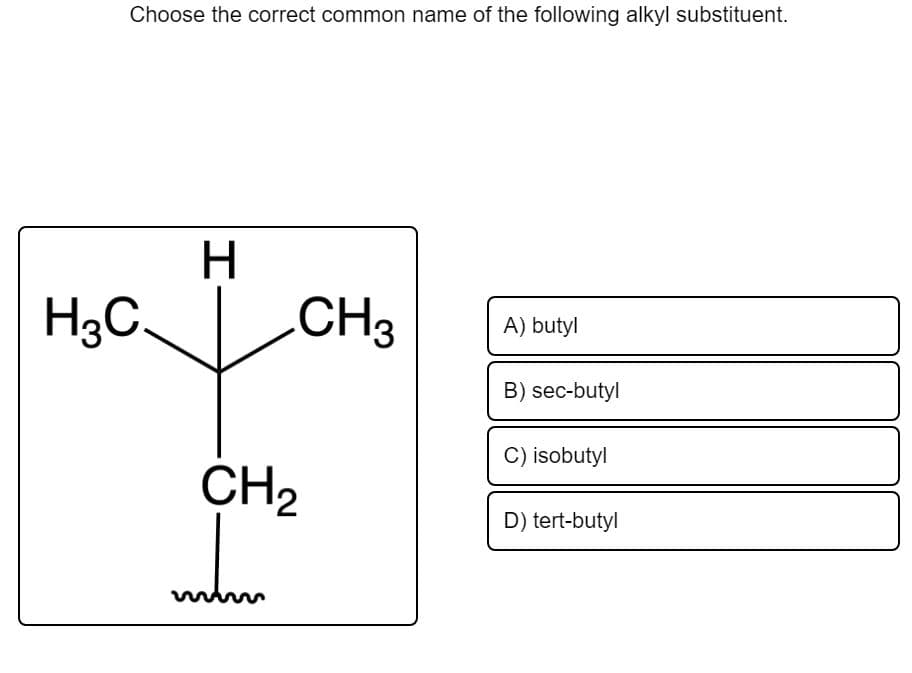 Choose the correct common name of the following alkyl substituent.
H.
H3C.
CH3
A) butyl
B) sec-butyl
C) isobutyl
CH2
D) tert-butyl
