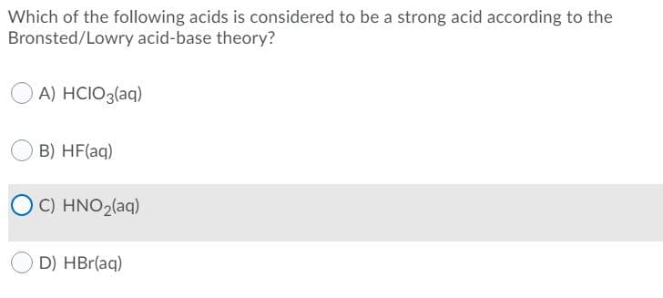 Which of the following acids is considered to be a strong acid according to the
Bronsted/Lowry acid-base theory?
A) HCIO3(aq)
B) HF(aq)
C) HNO2(aq)
D) HBr(aq)
