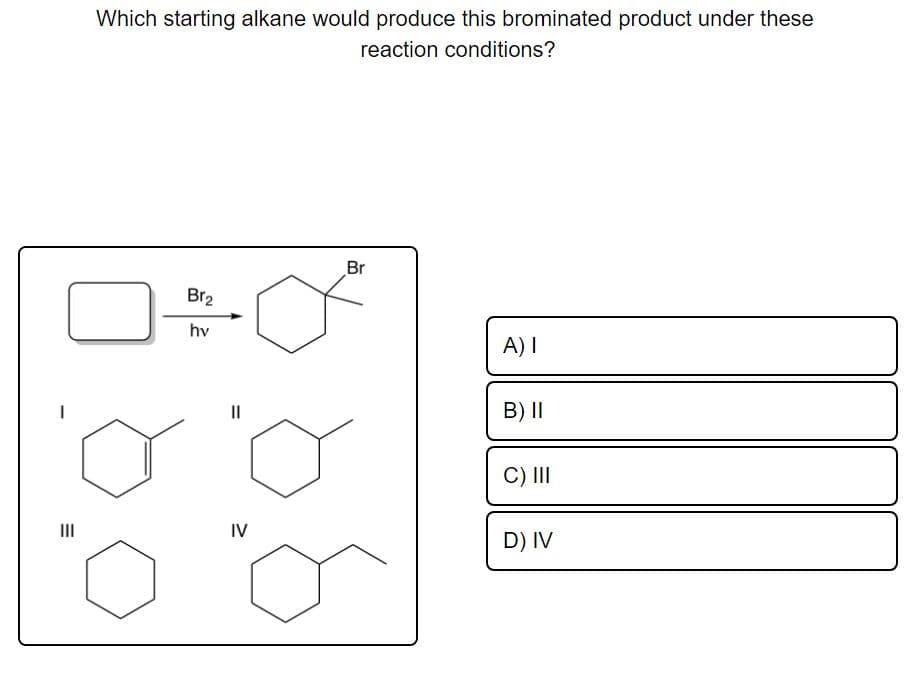 Which starting alkane would produce this brominated product under these
reaction conditions?
Br
Br2
hv
A) I
II
B) I|
C) II
II
IV
D) IV
