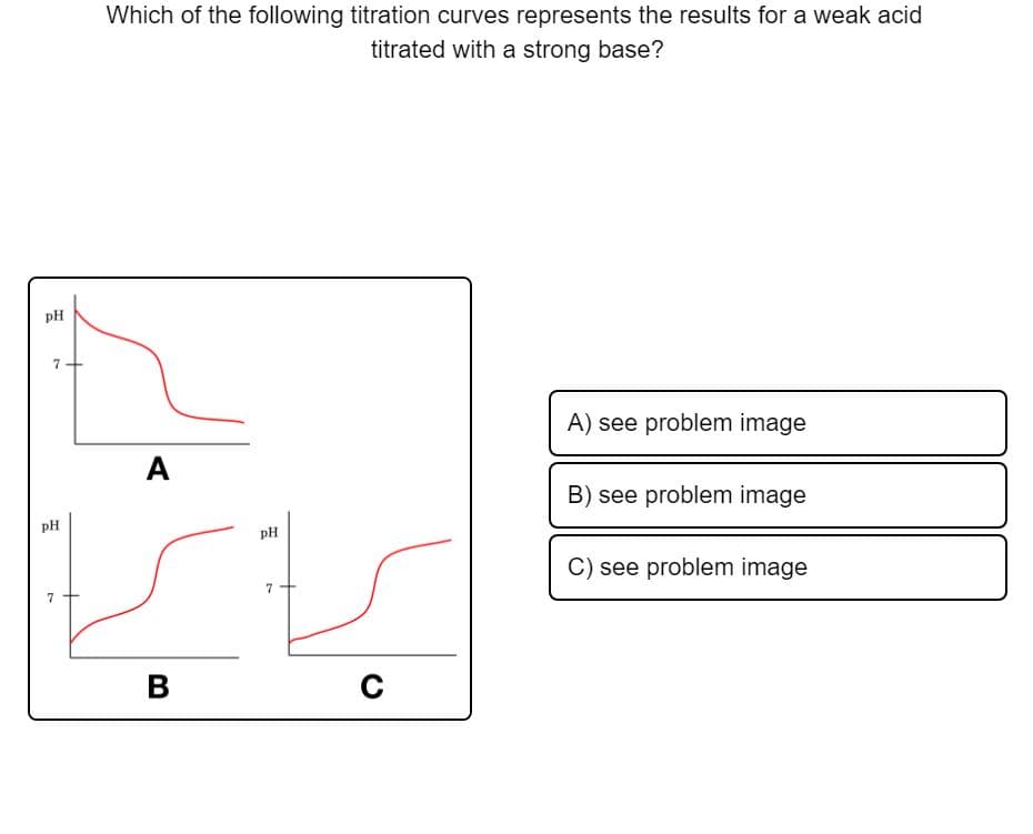 Which of the following titration curves represents the results for a weak acid
titrated with a strong base?
pH
7+
A) see problem image
A
B) see problem image
pH
pH
C) see problem image
7
7
В
C
