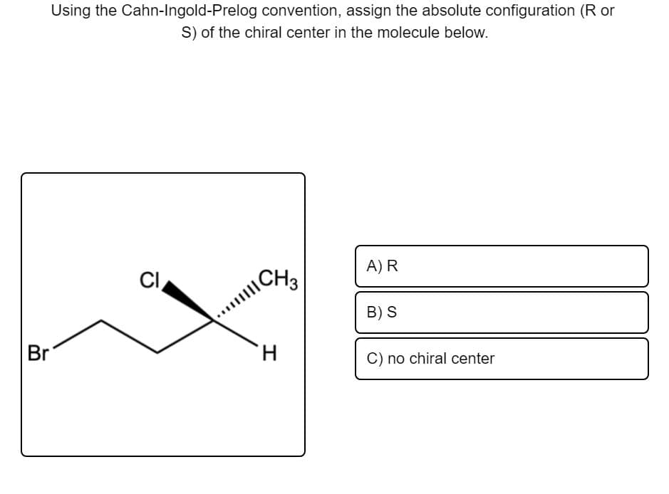 Using the Cahn-Ingold-Prelog convention, assign the absolute configuration (R or
S) of the chiral center in the molecule below.
A) R
CI
\CH3
B) S
Br
H.
C) no chiral center
