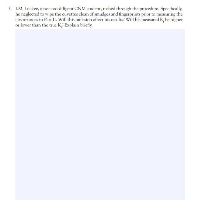 3. I.M. Luckee, a not-too-diligent CNM student, rushed through the procedure. Specifically,
he neglected to wipe the cuvettes clean of smudges and fingerprints prior to measuring the
absorbances in Part II. Will this omission affect his results? Will his measured K, be higher
or lower than the true K? Explain briefly.
