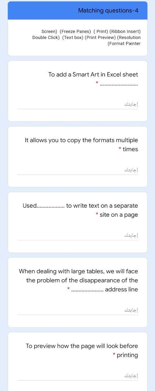 Matching questions-4
Screen) (Freeze Panes) ( Print) (Ribbon Insert)
Double Click) (Text box) (Print Preview) (Resolution
(Format Painter
To add a Smart Art in Excel sheet
إجابتك
It allows you to copy the formats multiple
times
إجابتك
Used. . to write text on a separate
* site on a page
إجابتك
When dealing with large tables, we will face
the problem of the disappearance of the
address line
إجابتك
To preview how the page will look before
printing
إجابتك
