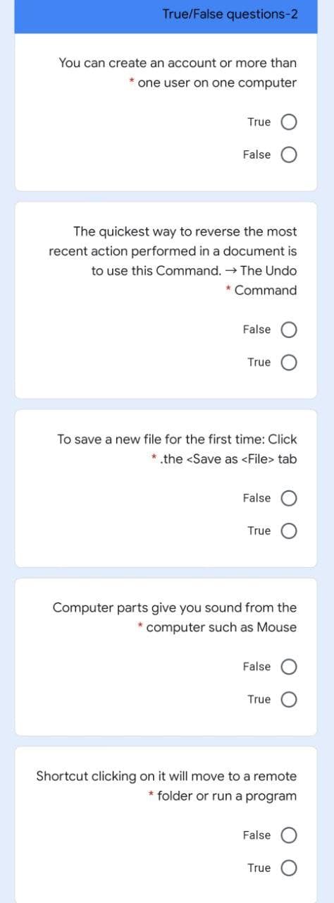 True/False questions-2
You can create an account or more than
* one user on one computer
True
False
The quickest way to reverse the most
recent action performed in a document is
to use this Command. → The Undo
* Command
False
True
To save a new file for the first time: Click
* .the <Save as <File> tab
False
True
Computer parts give you sound from the
* computer such as Mouse
False
True
Shortcut clicking on it will move to a remote
* folder or run a program
False
True
