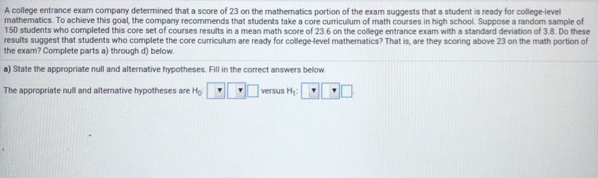 A college entrance exam company determined that a score of 23 on the mathematics portion of the exam suggests that a student is ready for college-level
mathematics. To achieve this goal, the company recommends that students take a core curriculum of math courses in high school. Suppose a random sample of
150 students who completed this core set of courses results in a mean math score of 23.6 on the college entrance exam with a standard deviation of 3.8. Do these
results suggest that students who complete the core curriculum are ready for college-level mathematics? That is, are they scoring above 23 on the math portion of
the exam? Complete parts a) through d) below.
a) State the appropriate null and alternative hypotheses. Fill in the correct answers below.
The appropriate null and alternative hypotheses are Ho:
versus H;:
