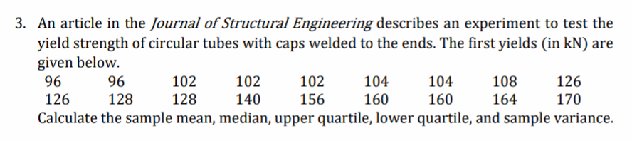 3. An article in the Journal of Structural Engineering describes an experiment to test the
yield strength of circular tubes with caps welded to the ends. The first yields (in kN) are
given below.
96
96
102
102
102
104
104
108
126
126
128
128
140
156
160
160
164
170
Calculate the sample mean, median, upper quartile, lower quartile, and sample variance.
