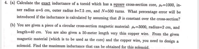 4. (a) Calculate the exact inductance of a toroid which has a square cross-section core, 4,=1000, in-
ner radius a=5 cm, outer radius b-7.5 cm, and N=500 turns. What percentage error will be
introduced if the inductance is calculated by assuming that B is constant over the cross-section?
(b) You are given a piece of a circular cross-section magnetic material: 4,=3000, radius=2 cm, and
length=40 cm. You are also given a 50-meter length very thin copper wire. From the given
magnetic material (which is to be used as the core) and the copper wire, you need to design a
solenoid. Find the maximum inductance that can be obtained for this solenoid.

