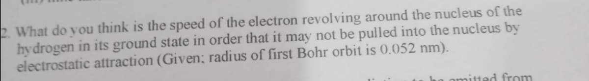 2. What do you think is the speed of the electron revolving around the nucleus of the
hydrogen in its ground state in order that it may not be pulled into the nucleus by
electrostatic attraction (Given; radius of first Bohr orbit is 0.052 nm).
omitted from