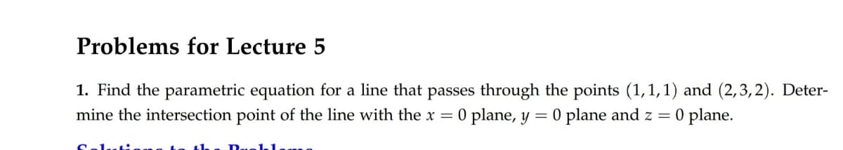 Problems for Lecture 5
1. Find the parametric equation for a line that passes through the points (1,1,1) and (2,3,2). Deter-
mine the intersection point of the line with the x = 0 plane, y = 0 plane and z = 0 plane.
Salu
