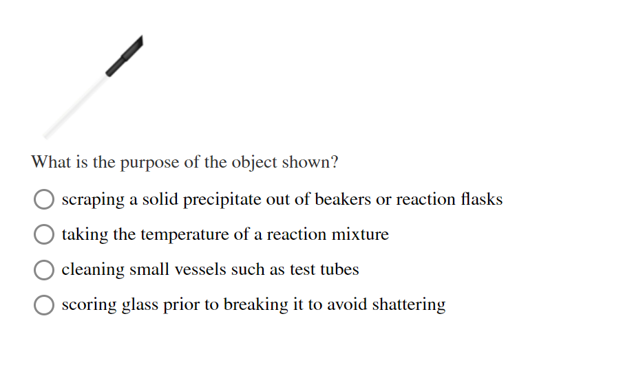 What is the purpose of the object shown?
scraping a solid precipitate out of beakers or reaction flasks
taking the temperature of a reaction mixture
cleaning small vessels such as test tubes
scoring glass prior to breaking it to avoid shattering
