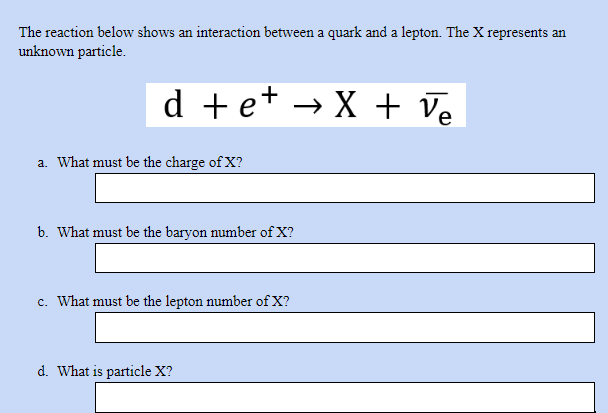 The reaction below shows an interaction between a quark and a lepton. The X represents an
unknown particle.
d +e+ → X + Ve
a. What must be the charge of X?
b. What must be the baryon number of X?
c. What must be the lepton number of X?
d. What is particle X?
