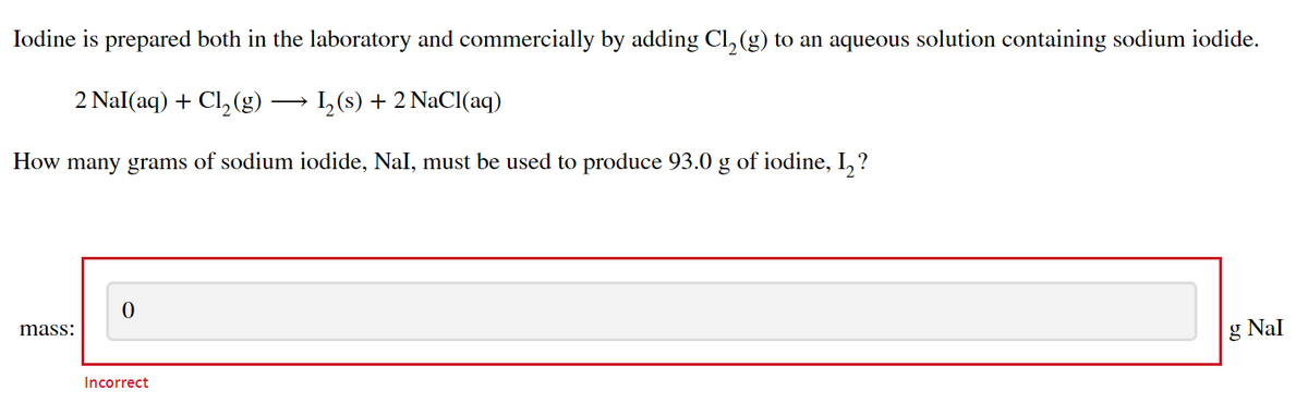 Iodine is prepared both in the laboratory and commercially by adding Cl, (g) to an aqueous solution containing sodium iodide.
2 Nal(aq) + Cl,(g)
1,(s) + 2 NaCl(aq)
How many grams of sodium iodide, Nal, must be used to produce 93.0 g of iodine, I,?
mass:
g Nal
Incorrect
