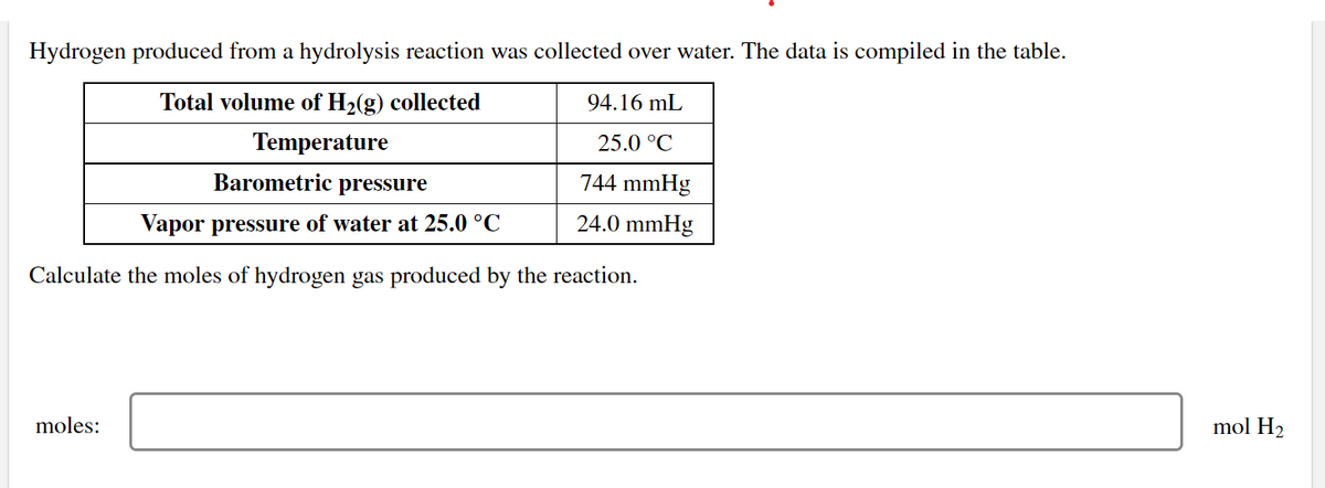 Hydrogen produced from a hydrolysis reaction was collected over water. The data is compiled in the table.
Total volume of H2(g) collected
94.16 mL
Temperature
25.0 °C
Barometric pressure
744 mmHg
Vapor pressure of water at 25.0 °C
24.0 mmHg
Calculate the moles of hydrogen gas produced by the reaction.
moles:
mol H2
