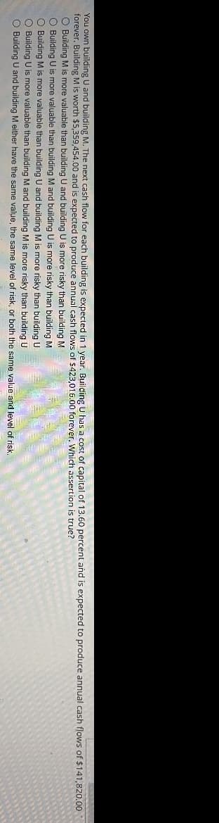 You own building U and building M. The next cash flow for each building is expected in 1 year. Building U has a cost of capital of 13.60 percent and is expected to produce annual cash flows of $141,820.00
forever. Building M is worth $5,359,454.00 and is expected to produce annual cash flows of $423,016.00 forever. Which assertion is true?
O Building M is more valuable than building U and building U is more risky than building M
O Building U is more valuable than building M and building U is more risky than building M
O Building M is more valuable than building U and building M is more risky than building U
O Building U is more valuable than building M and building M is more risky than building U
O Building U and building M either have the same value, the same level of risk, or both the same value and level of risk.