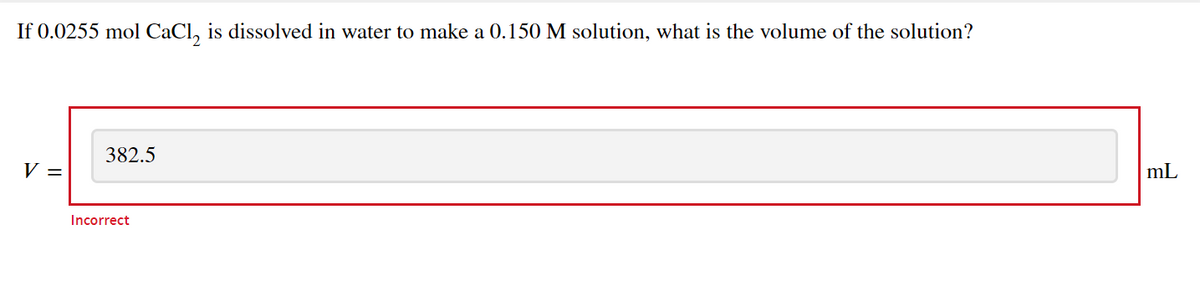 If 0.0255 mol CaCl, is dissolved in water to make a 0.150 M solution, what is the volume of the solution?
382.5
V =
mL
Incorrect
