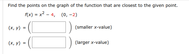 Find the points on the graph of the function that are closest to the given point.
f(x) = x? - 4,
(0, -2)
(х, у) %3
(smaller x-value)
(х, у) 3D
(larger x-value)
