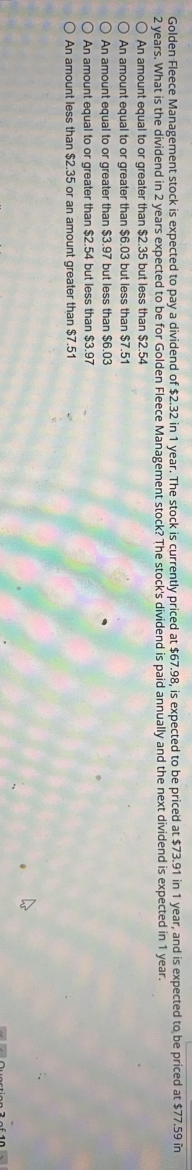 Golden Fleece Management stock is expected to pay a dividend of $2.32 in 1 year. The stock is currently priced at $67.98, is expected to be priced at $73.91 in 1 year, and is expected to be priced at $77.59 in
2 years. What is the dividend in 2 years expected to be for Golden Fleece Management stock? The stock's dividend is paid annually and the next dividend is
expected in 1 year.
O An amount equal to or greater than $2.35 but less than $2.54
O An amount equal to or greater than $6.03 but less than $7.51
O An amount equal to or greater than $3.97 but less than $6.03
O An amount equal to or greater than $2.54 but less than $3.97
O An amount less than $2.35 or an amount greater than $7.51