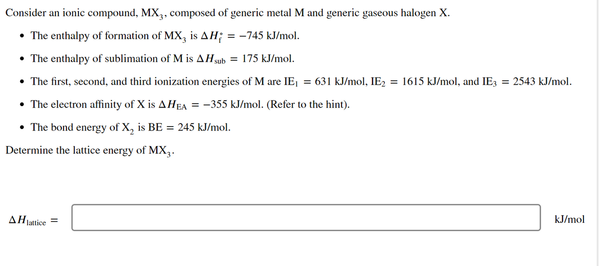 Consider an ionic compound, MX,, composed of generic metal M and generic gaseous halogen X.
• The enthalpy of formation of MX, is AH;
= -745 kJ/mol.
• The enthalpy of sublimation of M is AH3sub
= 175 kJ/mol.
• The first, second, and third ionization energies of M are IE1
= 631 kJ/mol, IE2
= 1615 kJ/mol, and IE3
2543 kJ/mol.
• The electron affinity of X is AHEA = -355 kJ/mol. (Refer to the hint).
• The bond energy of X, is BE = 245 kJ/mol.
Determine the lattice energy of MX,.
AHJattice
kJ/mol
