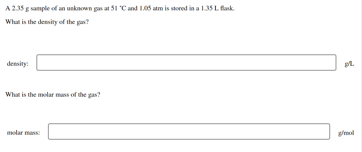 A 2.35 g sample of an unknown gas at 51 °C and 1.05 atm is stored in a 1.35 L flask.
What is the density of the gas?
density:
g/L
What is the molar mass of the gas?
molar mass:
g/mol

