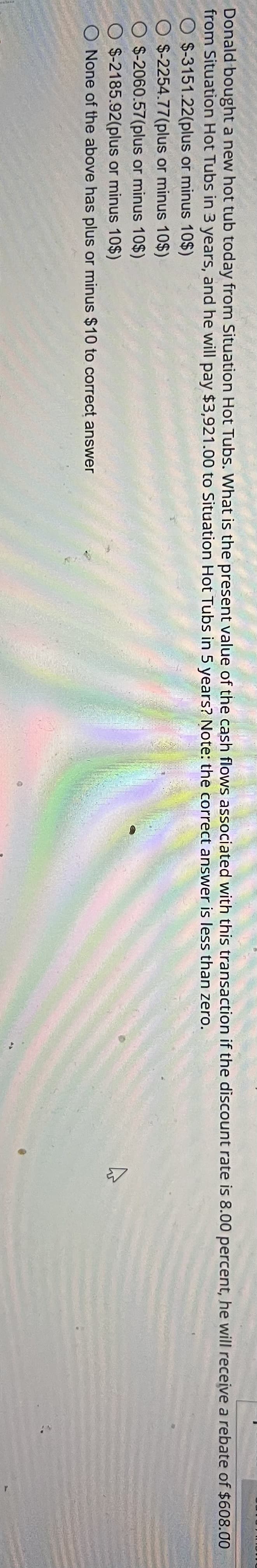 Donald bought a new hot tub today from Situation Hot Tubs. What is the present value of the cash flows associated with this transaction if the discount rate is 8.00 percent, he will receive a rebate of $608.00
from Situation Hot Tubs in 3 years, and he will pay $3,921.00 to Situation Hot Tubs in 5 years? Note: the correct answer is less than zero.
O $-3151.22(plus or minus 10$)
O $-2254.77(plus or minus 10$)
O $-2060.57(plus
or minus 10$)
O $-2185.92(plus or minus 10$)
O None of the above has plus or minus $10 to correct answer